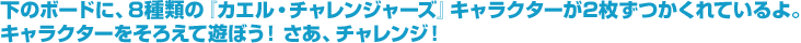 下のボードに、8種類の『カエル・チャレンジャーズ』キャラクターが2枚ずつかくれているよ。キャラクターをそろえて遊ぼう！さあ、チャレンジ！